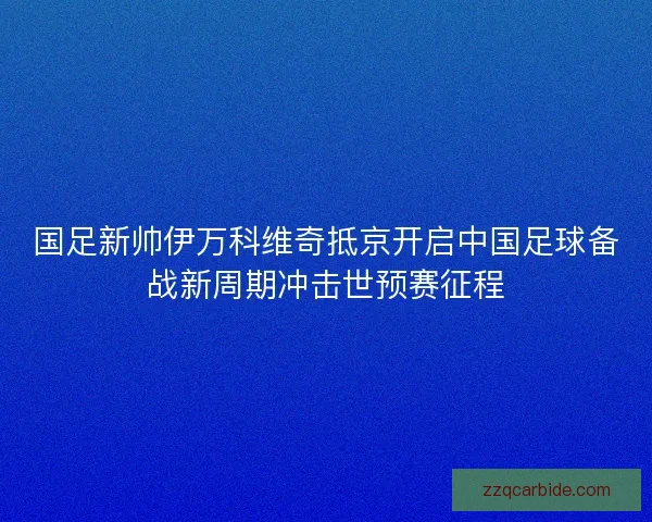 国足新帅伊万科维奇抵京开启中国足球备战新周期冲击世预赛征程