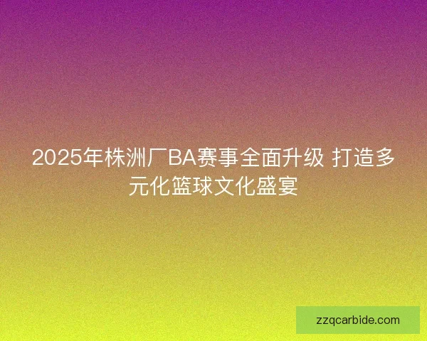 2025年株洲厂BA赛事全面升级 打造多元化篮球文化盛宴
