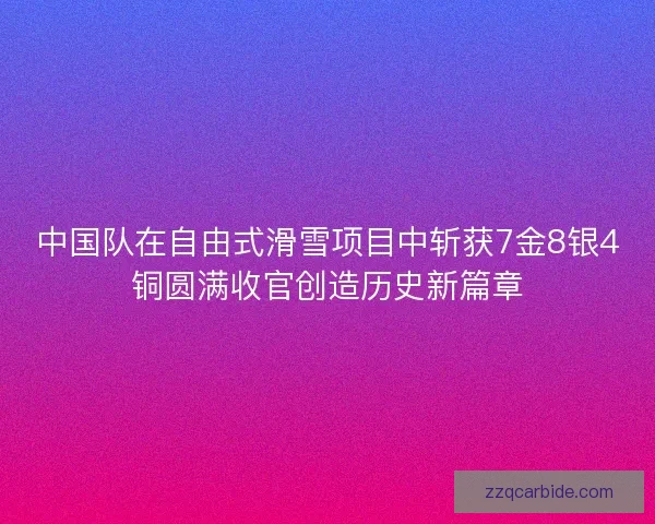 中国队在自由式滑雪项目中斩获7金8银4铜圆满收官创造历史新篇章