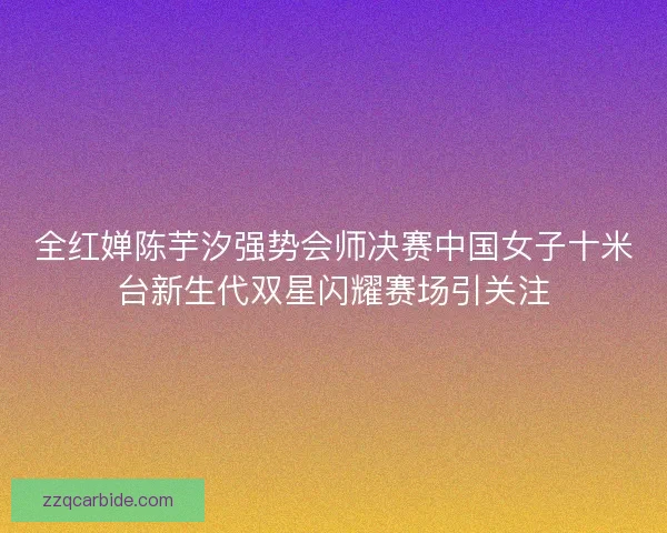 全红婵陈芋汐强势会师决赛中国女子十米台新生代双星闪耀赛场引关注