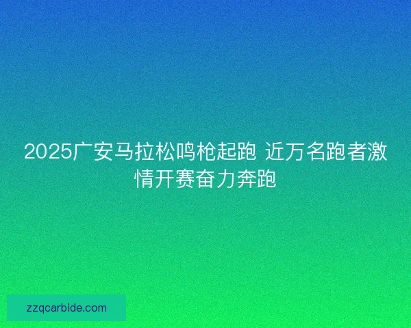 2025广安马拉松鸣枪起跑 近万名跑者激情开赛奋力奔跑