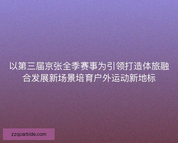 以第三届京张全季赛事为引领打造体旅融合发展新场景培育户外运动新地标