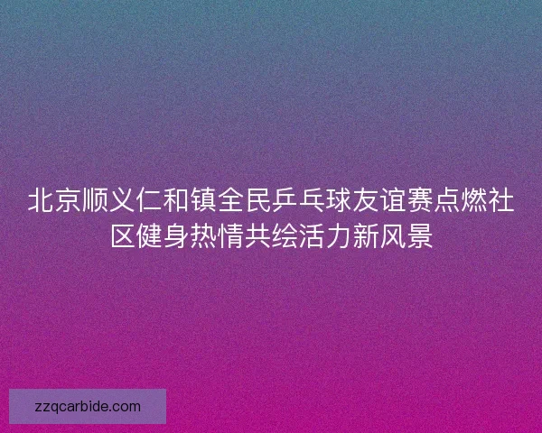北京顺义仁和镇全民乒乓球友谊赛点燃社区健身热情共绘活力新风景