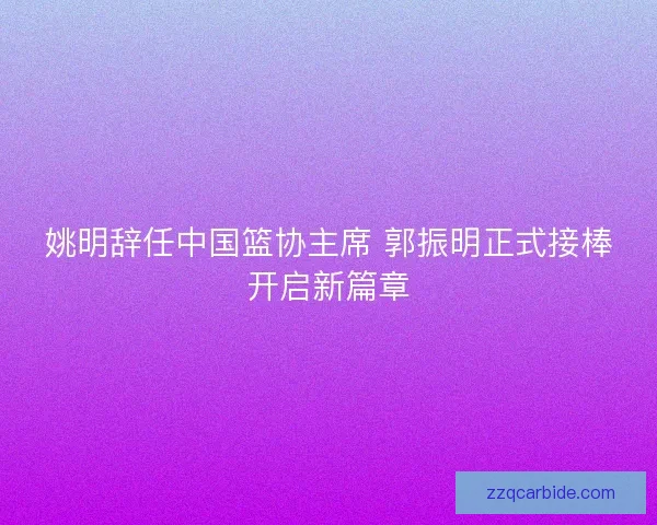 姚明辞任中国篮协主席 郭振明正式接棒开启新篇章