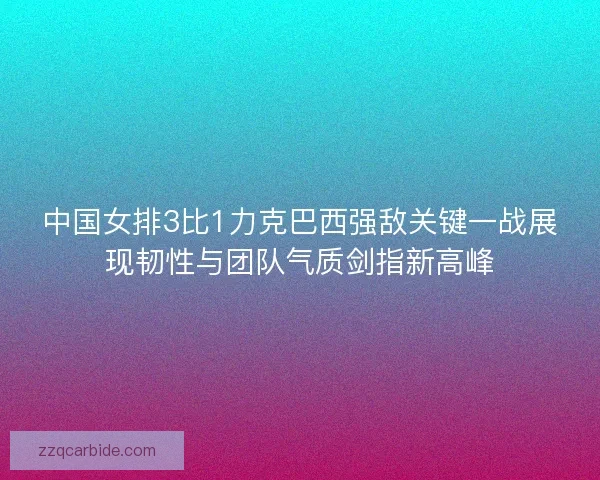 中国女排3比1力克巴西强敌关键一战展现韧性与团队气质剑指新高峰