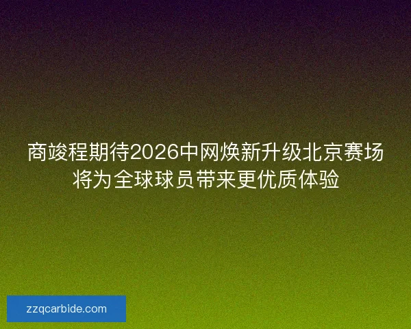 商竣程期待2026中网焕新升级北京赛场将为全球球员带来更优质体验
