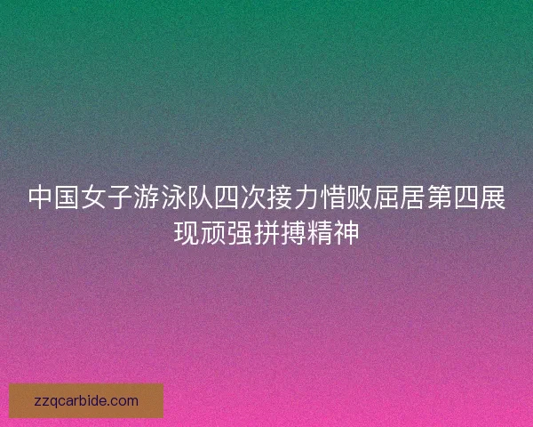 中国女子游泳队四次接力惜败屈居第四展现顽强拼搏精神