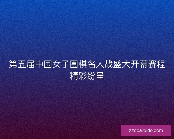 第五届中国女子围棋名人战盛大开幕赛程精彩纷呈