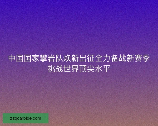 中国国家攀岩队焕新出征全力备战新赛季挑战世界顶尖水平