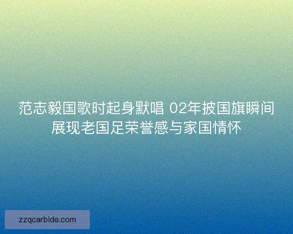 范志毅国歌时起身默唱 02年披国旗瞬间展现老国足荣誉感与家国情怀