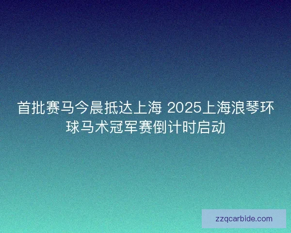 首批赛马今晨抵达上海 2025上海浪琴环球马术冠军赛倒计时启动